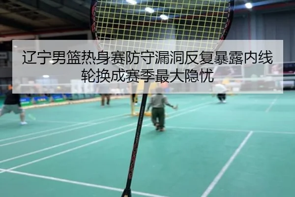 辽宁男篮热身赛防守漏洞反复暴露内线轮换成赛季最大隐忧